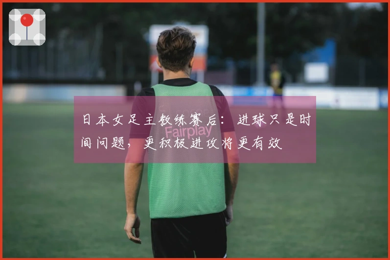 日本女足主教练赛后：进球只是时间问题，更积极进攻将更有效