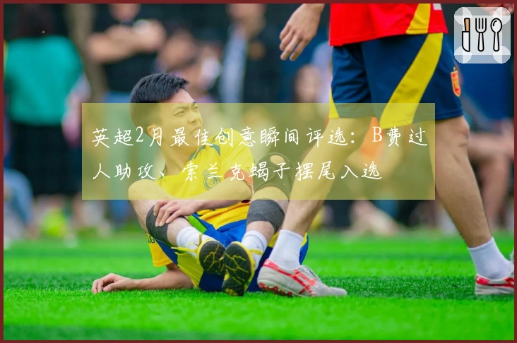 英超2月最佳创意瞬间评选：B费过人助攻、索兰克蝎子摆尾入选