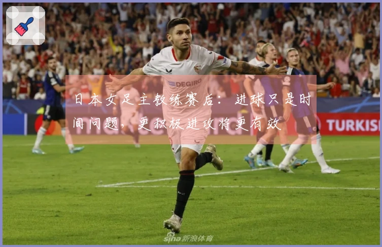 日本女足主教练赛后：进球只是时间问题，更积极进攻将更有效