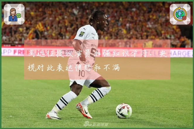 冯远征提议演员加强知识学习，央视对此表达愤怒和不满