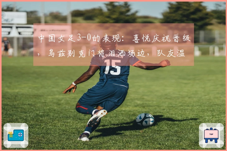 中国女足3-0的表现：喜悦庆祝晋级，乌兹别克门将泪洒场边，队友温暖支援