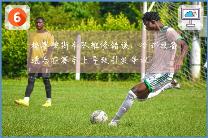 梅赛德斯车队维修错误，冷却设备遗忘在赛车上导致引发争议
