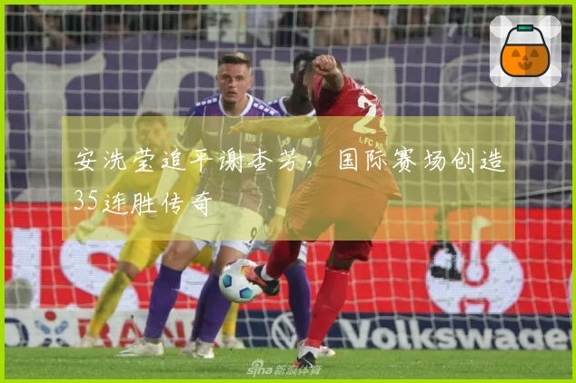 安洗莹追平谢杏芳，国际赛场创造35连胜传奇