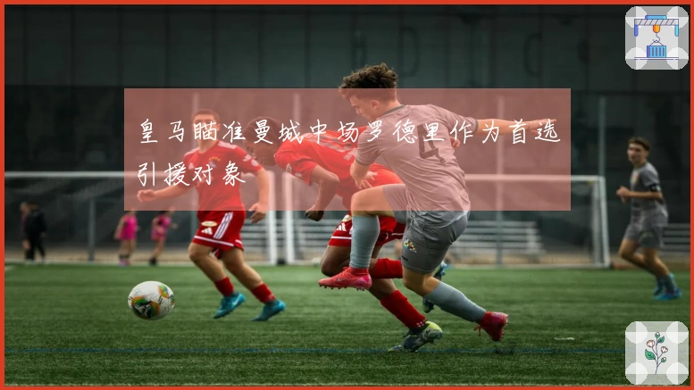 皇马瞄准曼城中场罗德里作为首选引援对象