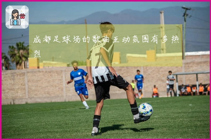 成都足球场的歌曲互动氛围有多热烈