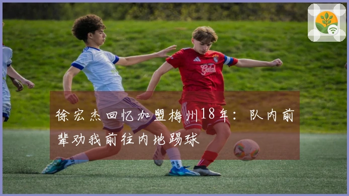 徐宏杰回忆加盟梅州18年：队内前辈劝我前往内地踢球