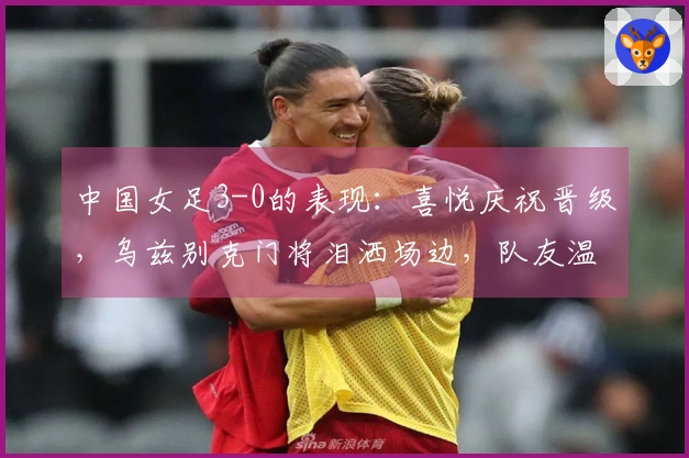 中国女足3-0的表现：喜悦庆祝晋级，乌兹别克门将泪洒场边，队友温暖支援