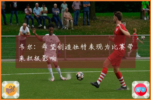 韦尔：希望创造独特表现为比赛带来积极影响