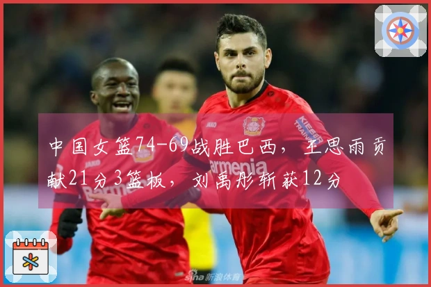 中国女篮74-69战胜巴西，王思雨贡献21分3篮板，刘禹彤斩获12分