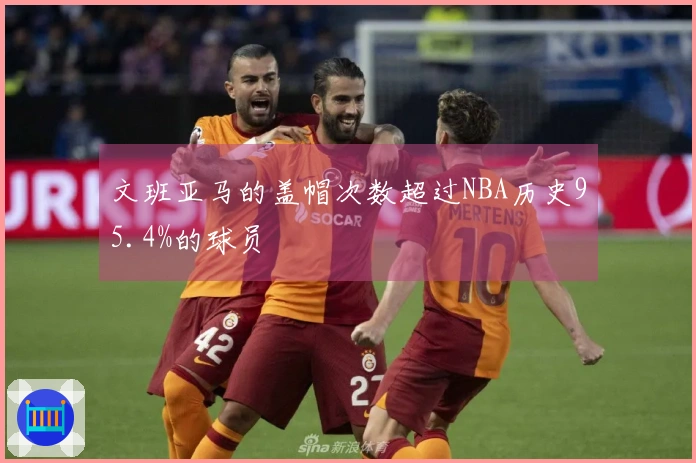 文班亚马的盖帽次数超过NBA历史95.4%的球员