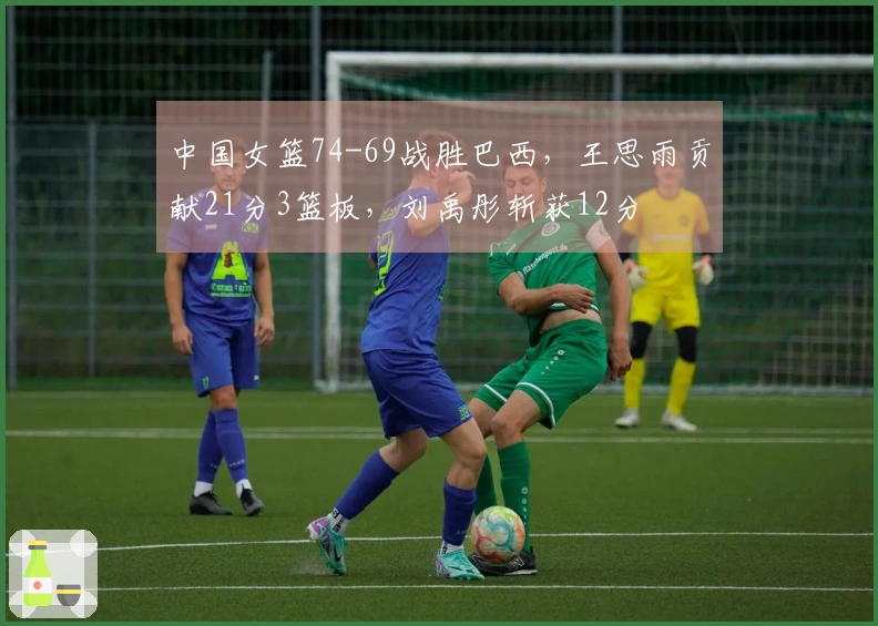 中国女篮74-69战胜巴西，王思雨贡献21分3篮板，刘禹彤斩获12分