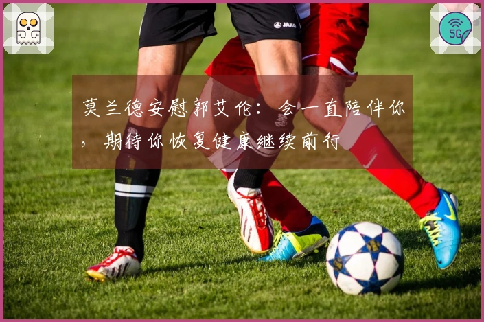 莫兰德安慰郭艾伦：会一直陪伴你，期待你恢复健康继续前行