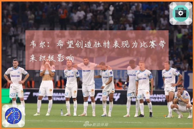 韦尔：希望创造独特表现为比赛带来积极影响