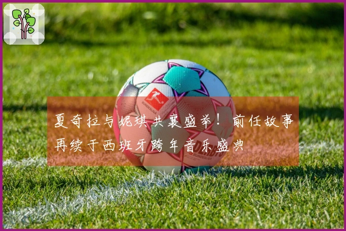 夏奇拉与妮琪共襄盛举！前任故事再续于西班牙跨年音乐盛典