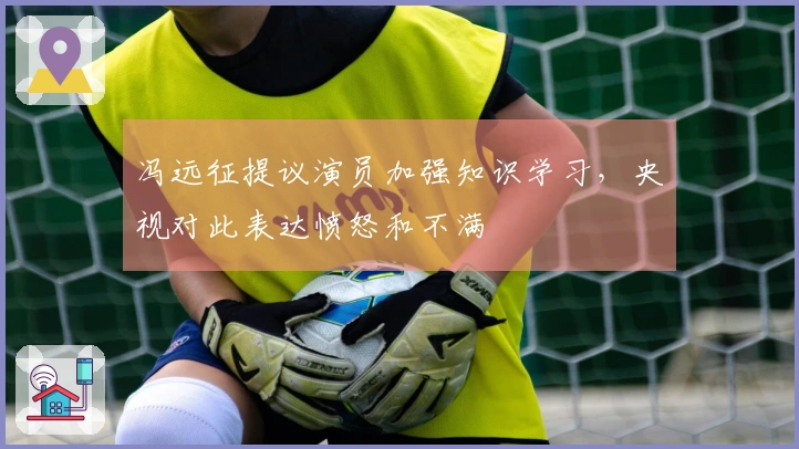 冯远征提议演员加强知识学习，央视对此表达愤怒和不满