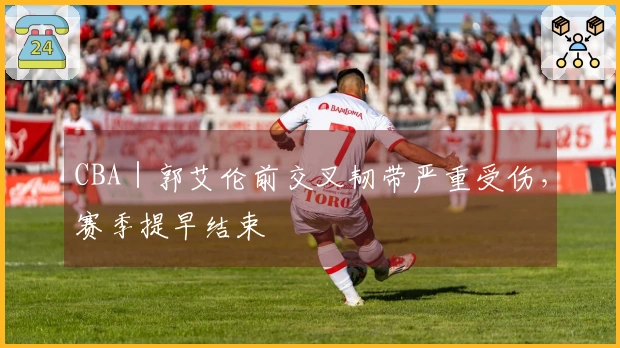 CBA｜郭艾伦前交叉韧带严重受伤，赛季提早结束