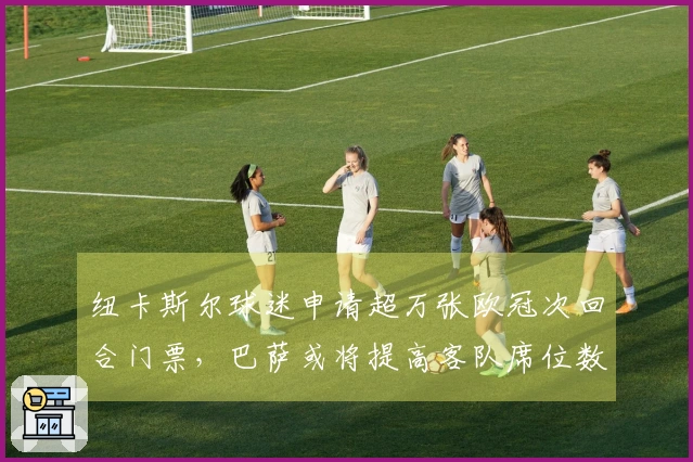 纽卡斯尔球迷申请超万张欧冠次回合门票，巴萨或将提高客队席位数量
